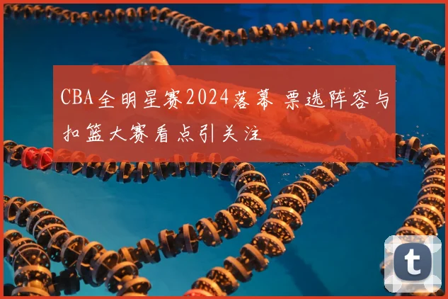 CBA全明星赛2024落幕 票选阵容与扣篮大赛看点引关注