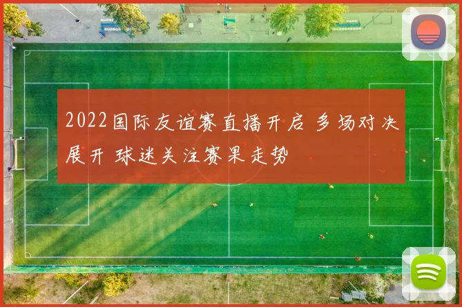 2022国际友谊赛直播开启 多场对决展开 球迷关注赛果走势