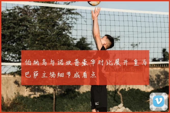 伯纳乌与诺坎普豪华对比展开 皇马巴萨主场细节成看点