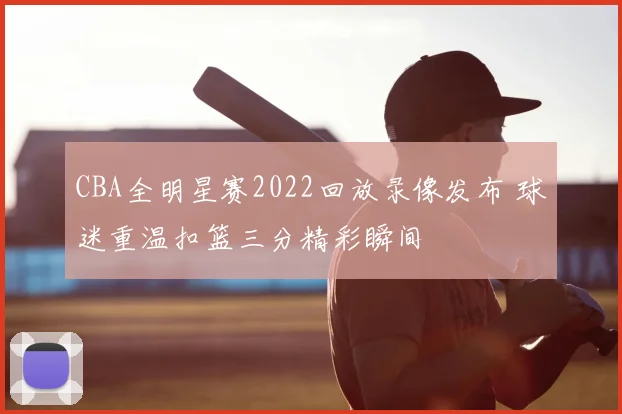 CBA全明星赛2022回放录像发布 球迷重温扣篮三分精彩瞬间
