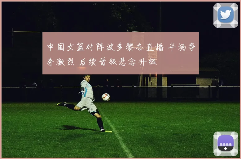 中国女篮对阵波多黎各直播 半场争夺激烈 后续晋级悬念升级