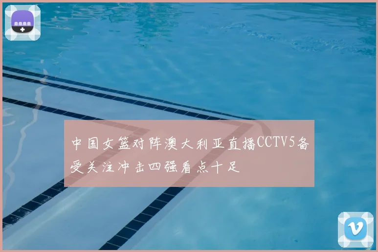 中国女篮对阵澳大利亚直播CCTV5备受关注冲击四强看点十足