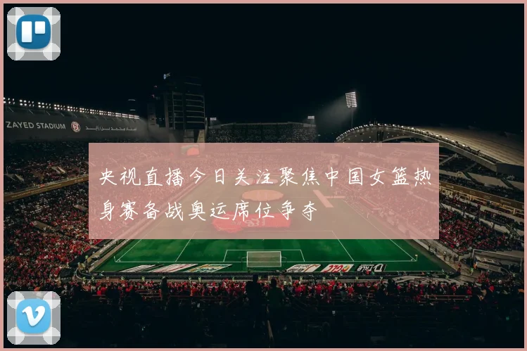央视直播今日关注聚焦中国女篮热身赛备战奥运席位争夺