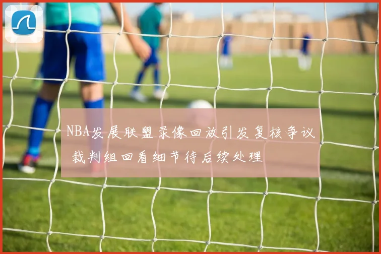 NBA发展联盟录像回放引发复核争议 裁判组回看细节待后续处理