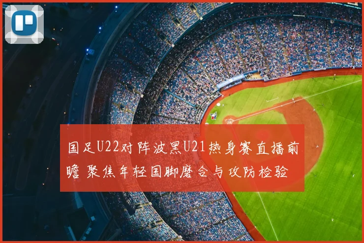 国足U22对阵波黑U21热身赛直播前瞻 聚焦年轻国脚磨合与攻防检验