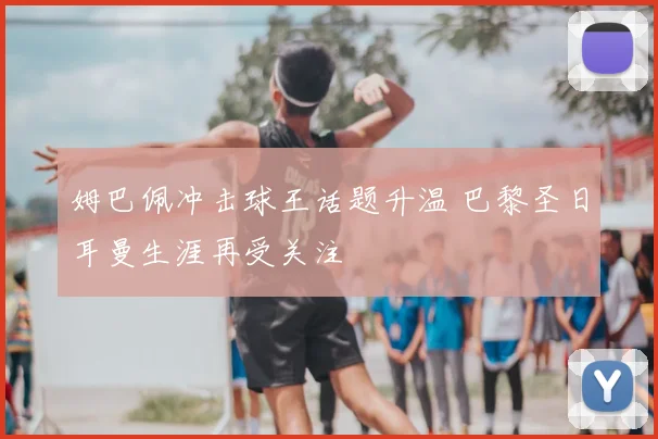 姆巴佩冲击球王话题升温 巴黎圣日耳曼生涯再受关注