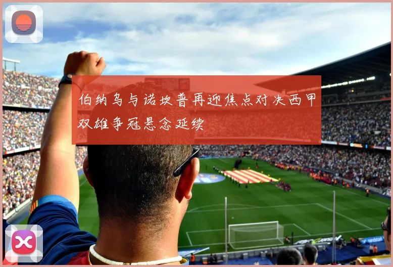 伯纳乌与诺坎普再迎焦点对决西甲双雄争冠悬念延续