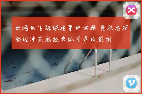坎通纳飞踹球迷事件回顾 曼联名宿场边冲突成经典体育争议案例