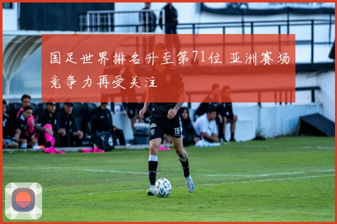 国足世界排名升至第71位 亚洲赛场竞争力再受关注