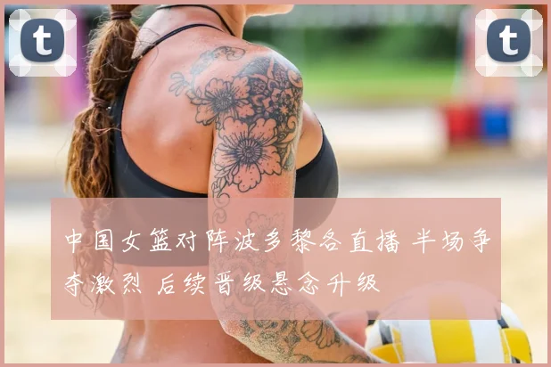 中国女篮对阵波多黎各直播 半场争夺激烈 后续晋级悬念升级