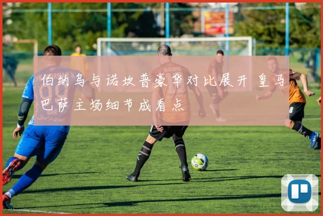 伯纳乌与诺坎普豪华对比展开 皇马巴萨主场细节成看点