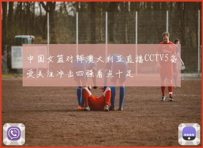 中国女篮对阵澳大利亚直播CCTV5备受关注冲击四强看点十足