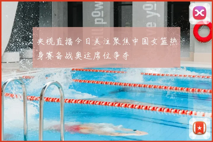 央视直播今日关注聚焦中国女篮热身赛备战奥运席位争夺